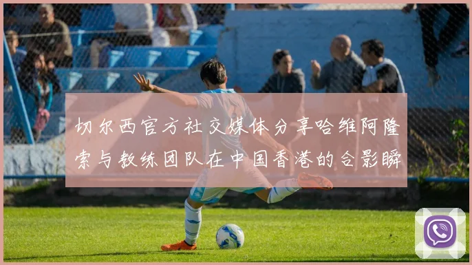 切尔西官方社交媒体分享哈维阿隆索与教练团队在中国香港的合影瞬间