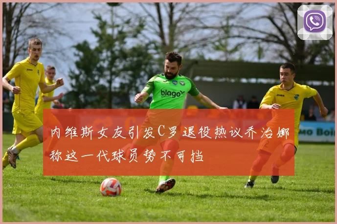 内维斯女友引发C罗退役热议乔治娜称这一代球员势不可挡