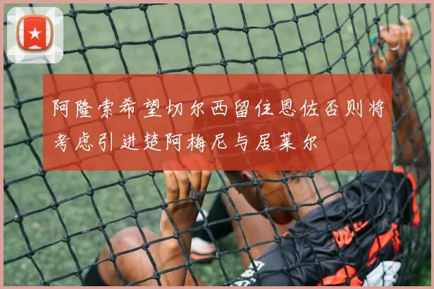 阿隆索希望切尔西留住恩佐否则将考虑引进楚阿梅尼与居莱尔