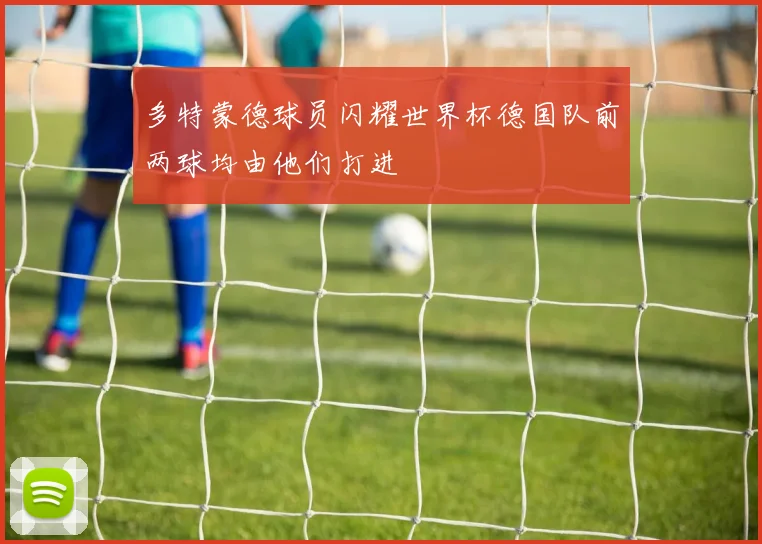 多特蒙德球员闪耀世界杯德国队前两球均由他们打进