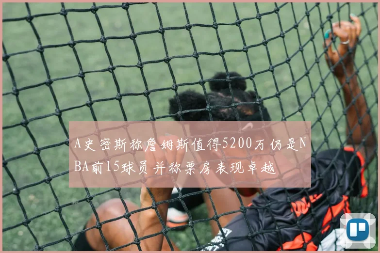 A史密斯称詹姆斯值得5200万仍是NBA前15球员并称票房表现卓越