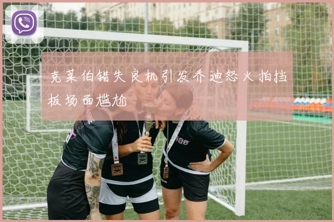克莱伯错失良机引发乔迪怒火拍挡板场面尴尬