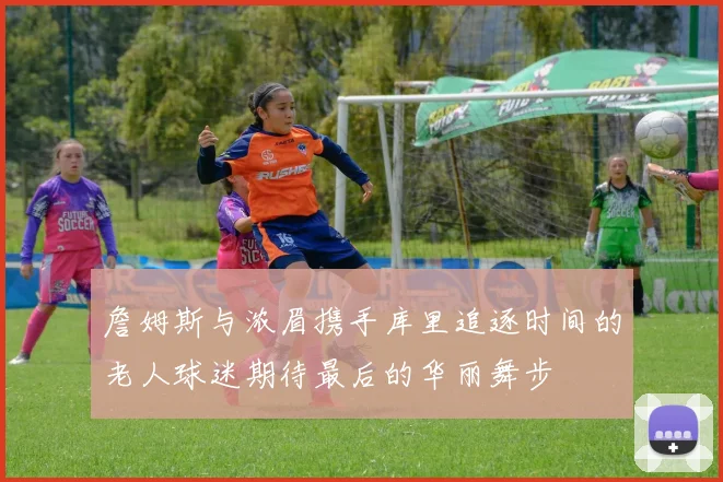 詹姆斯与浓眉携手库里追逐时间的老人球迷期待最后的华丽舞步