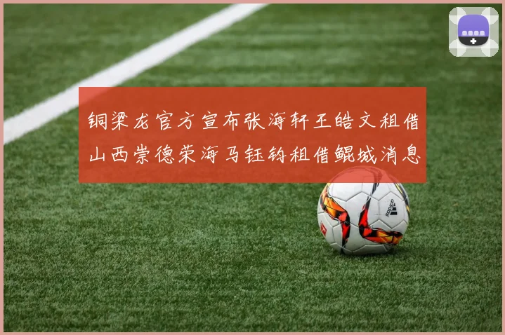 铜梁龙官方宣布张海轩王皓文租借山西崇德荣海马钰钧租借鲲城消息
