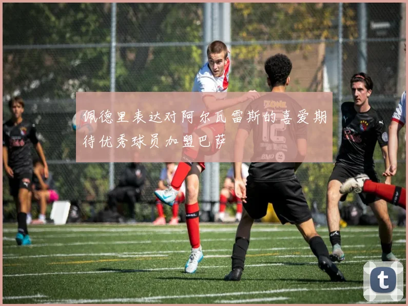 佩德里表达对阿尔瓦雷斯的喜爱期待优秀球员加盟巴萨