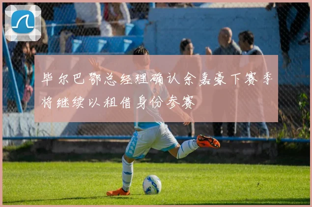 毕尔巴鄂总经理确认余嘉豪下赛季将继续以租借身份参赛