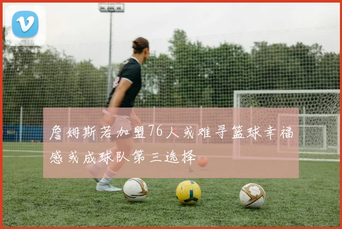 詹姆斯若加盟76人或难寻篮球幸福感或成球队第三选择