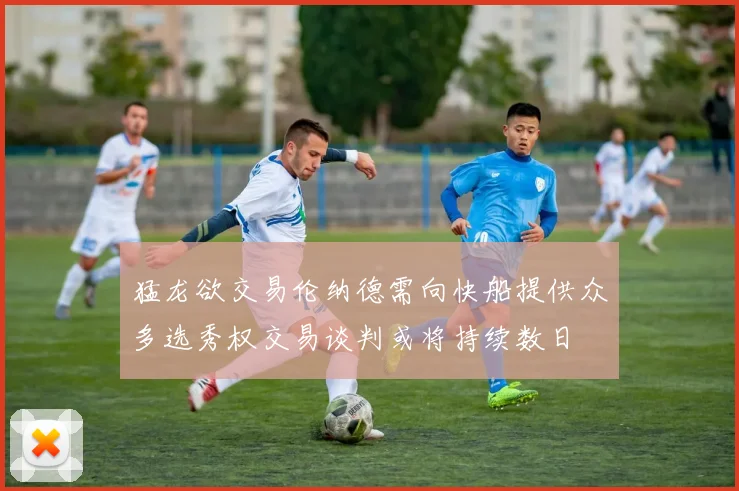 猛龙欲交易伦纳德需向快船提供众多选秀权交易谈判或将持续数日