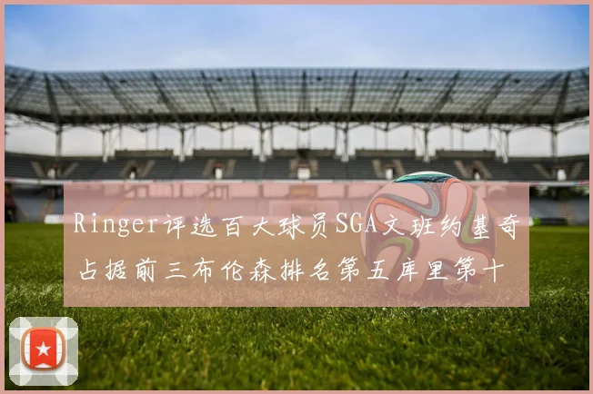 Ringer评选百大球员SGA文班约基奇占据前三布伦森排名第五库里第十杜兰特第十六詹姆斯第二十