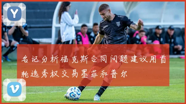 名记分析福克斯合同问题建议用首轮选秀权交易墨菲和普尔