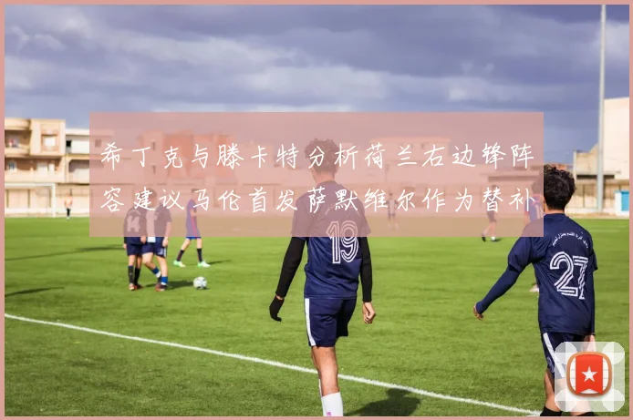 希丁克与滕卡特分析荷兰右边锋阵容建议马伦首发萨默维尔作为替补选择