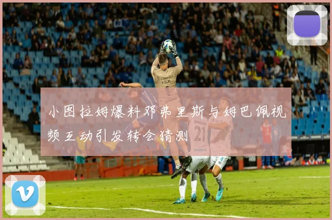 小图拉姆爆料邓弗里斯与姆巴佩视频互动引发转会猜测
