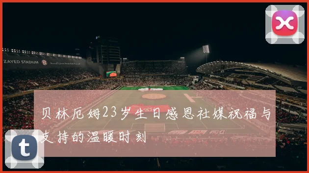 贝林厄姆23岁生日感恩社媒祝福与支持的温暖时刻