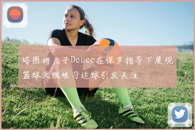 塔图姆儿子Deuce在保罗指导下展现篮球天赋练习运球引发关注