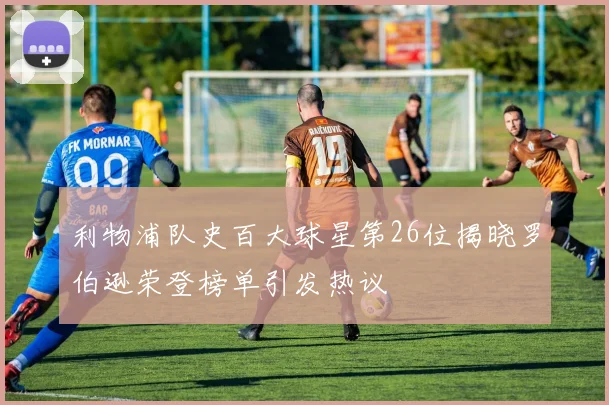 利物浦队史百大球星第26位揭晓罗伯逊荣登榜单引发热议