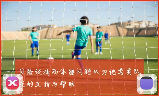 贝隆谈梅西体能问题认为他需要队友的支持与帮助